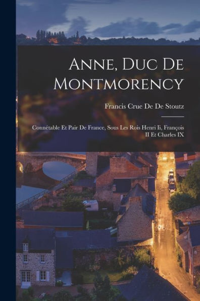 Anne, Duc De Montmorency: Connétable Et Pair De France, Sous Les Rois Henri Ii, François Ii Et Charles Ix (French Edition)