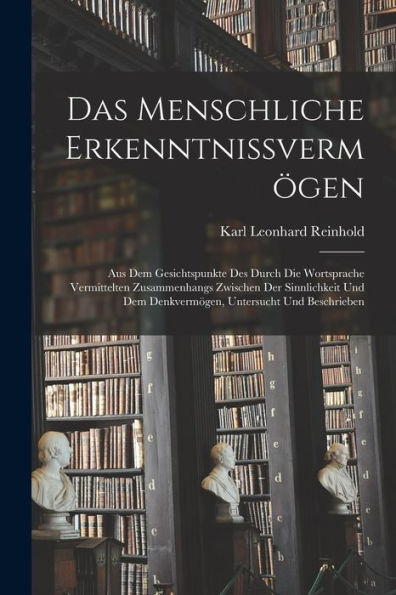 Das Menschliche Erkenntnissvermögen: Aus Dem Gesichtspunkte Des Durch Die Wortsprache Vermittelten Zusammenhangs Zwischen Der Sinnlichkeit Und Dem ... Untersucht Und Beschrieben (German Edition)