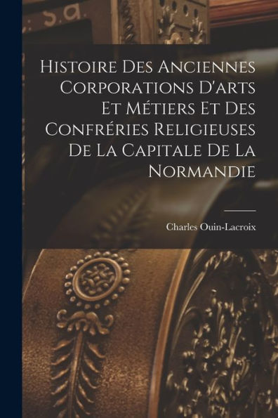 Histoire Des Anciennes Corporations D'Arts Et Métiers Et Des Confréries Religieuses De La Capitale De La Normandie (French Edition)