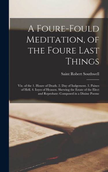 A Foure-Fould Meditation, Of The Foure Last Things: Viz. Of The 1. Houre Of Death. 2. Day Of Iudgement. 3. Paines Of Hell. 4. Ioyes Of Heauen. Shewing ... And Reprobate: Composed In A Diuine Poeme - 9781018036922