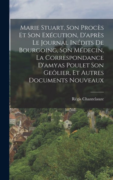 Marie Stuart, Son Procès Et Son Exécution, D'Après Le Journal Inédits De Bourgoing, Son Médecin, La Correspondance D'Amyas Poulet Son Geôlier, Et Autres Documents Nouveaux (French Edition) - 9781018037547