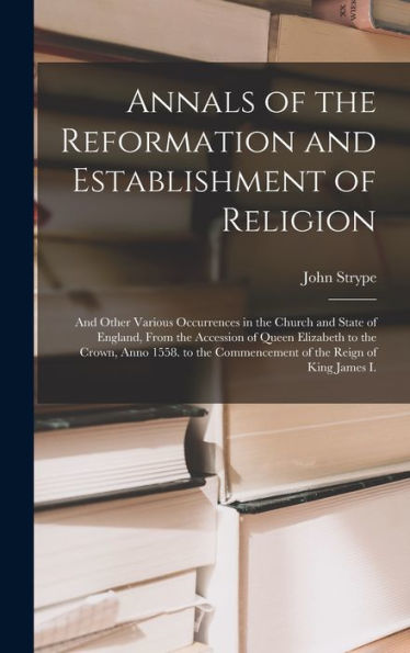 Annals Of The Reformation And Establishment Of Religion: And Other Various Occurrences In The Church And State Of England, From The Accession Of Queen ... Commencement Of The Reign Of King James I. - 9781018039503