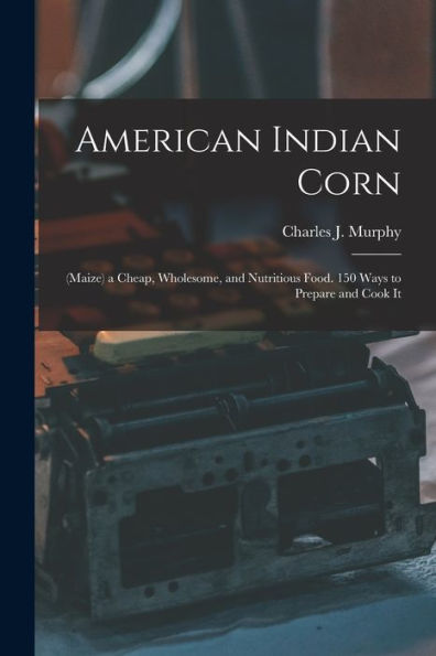 American Indian Corn: (Maize) A Cheap, Wholesome, And Nutritious Food. 150 Ways To Prepare And Cook It - 9781018040479
