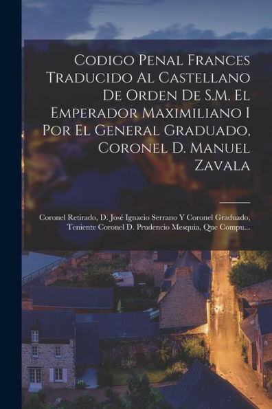 Codigo Penal Frances Traducido Al Castellano De Orden De S.M. El Emperador Maximiliano I Por El General Graduado, Coronel D. Manuel Zavala; Coronel ... Mesquia, Que Compu... (Spanish Edition) - 9781018044217