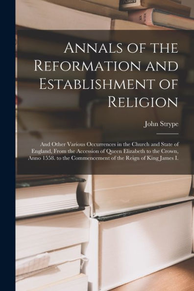 Annals Of The Reformation And Establishment Of Religion: And Other Various Occurrences In The Church And State Of England, From The Accession Of Queen ... Commencement Of The Reign Of King James I. - 9781018044538