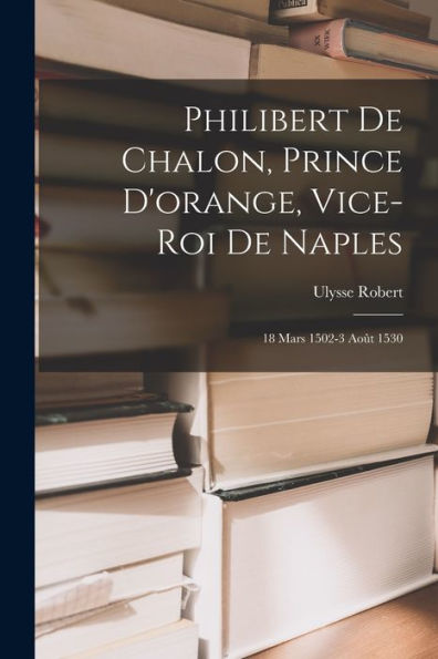 Philibert De Chalon, Prince D'Orange, Vice-Roi De Naples: 18 Mars 1502-3 Août 1530 (French Edition) - 9781018048697
