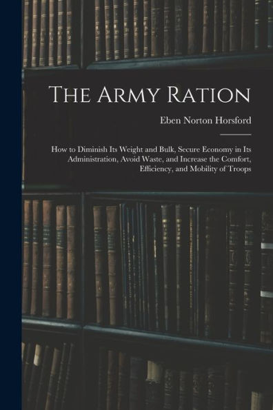 The Army Ration: How To Diminish Its Weight And Bulk, Secure Economy In Its Administration, Avoid Waste, And Increase The Comfort, Efficiency, And Mobility Of Troops - 9781018049830
