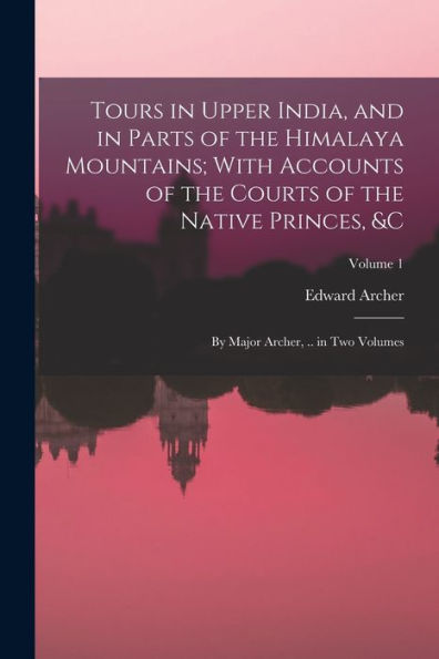 Tours In Upper India, And In Parts Of The Himalaya Mountains; With Accounts Of The Courts Of The Native Princes, &C: By Major Archer, .. In Two Volumes; Volume 1 - 9781018049885