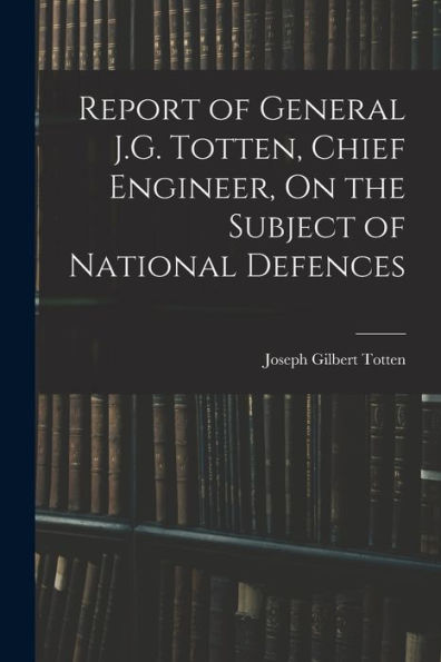Report Of General J.G. Totten, Chief Engineer, On The Subject Of National Defences - 9781018049922