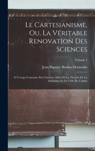 Le Cartesianisme, Ou, La Véritable Renovation Des Sciences: O Uvrage Couronne Par L'Institut, Suivi De La Theorie De La Substance Et De Celle De L'Infini; Volume 1 (French Edition)