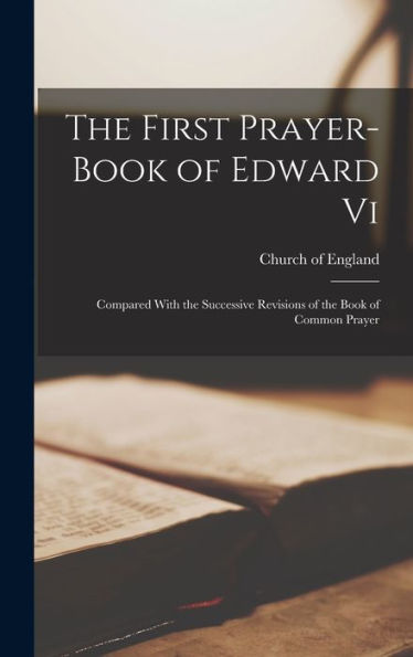 The First Prayer-Book Of Edward Vi: Compared With The Successive Revisions Of The Book Of Common Prayer