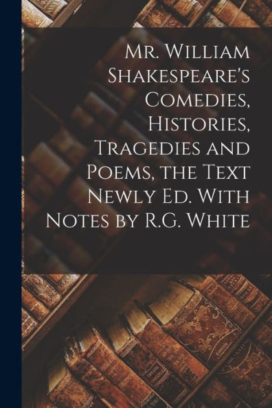Mr. William Shakespeare's Comedies, Histories, Tragedies And Poems, The Text Newly Ed. With Notes By R.G. White