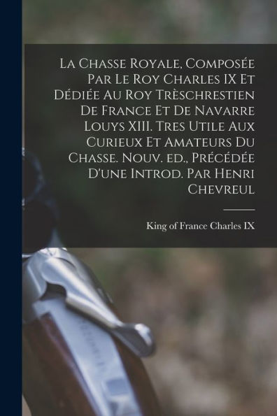 La Chasse Royale, Composée Par Le Roy Charles Ix Et Dédiée Au Roy Trèschrestien De France Et De Navarre Louys Xiii. Tres Utile Aux Curieux Et Amateurs ... Introd. Par Henri Chevreul (French Edition) - 9781018105703