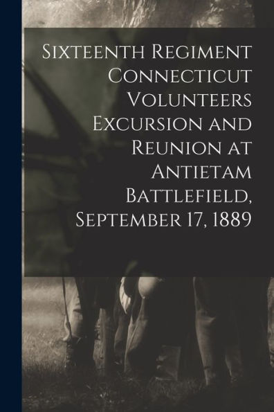 Sixteenth Regiment Connecticut Volunteers Excursion And Reunion At Antietam Battlefield, September 17, 1889 - 9781018107783