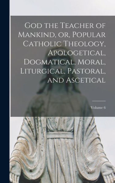 God The Teacher Of Mankind, Or, Popular Catholic Theology, Apologetical, Dogmatical, Moral, Liturgical, Pastoral, And Ascetical; Volume 6 - 9781018109572