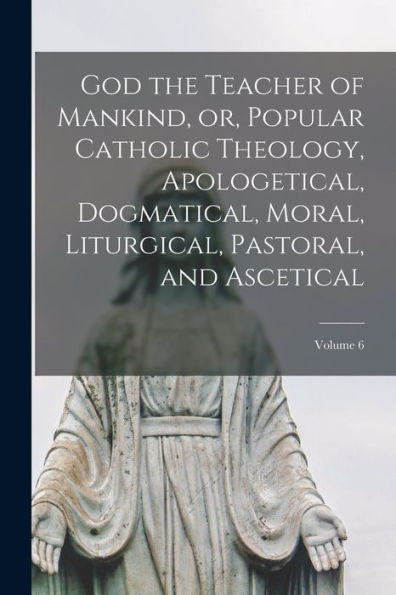 God The Teacher Of Mankind, Or, Popular Catholic Theology, Apologetical, Dogmatical, Moral, Liturgical, Pastoral, And Ascetical; Volume 6 - 9781018114347