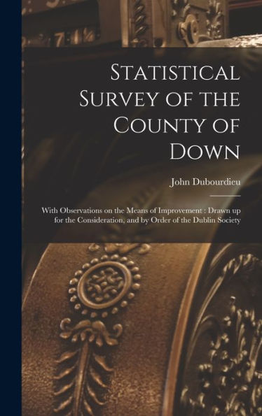 Statistical Survey Of The County Of Down: With Observations On The Means Of Improvement: Drawn Up For The Consideration, And By Order Of The Dublin Society - 9781018118949