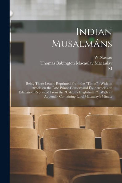 Indian Musalmáns: Being Three Letters Reprinted From The "Times" With An Article On The Late Prince Consort And Four Articles On Education Reprinted ... An Appendix Containing Lord Macaulay's Minute