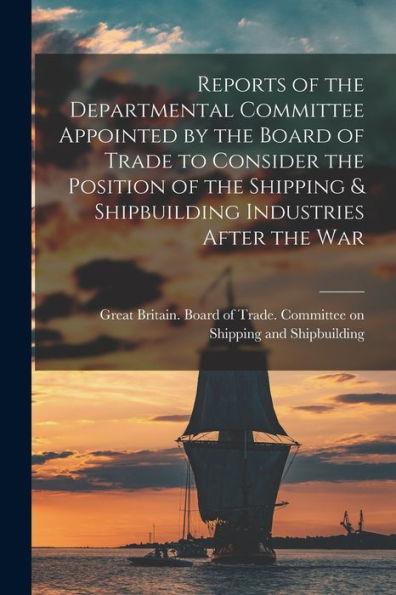 Reports Of The Departmental Committee Appointed By The Board Of Trade To Consider The Position Of The Shipping & Shipbuilding Industries After The War - 9781018122526