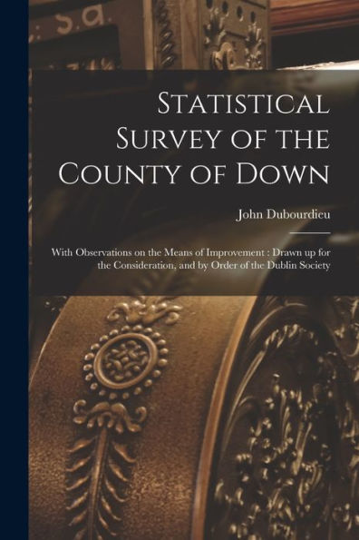 Statistical Survey Of The County Of Down: With Observations On The Means Of Improvement: Drawn Up For The Consideration, And By Order Of The Dublin Society - 9781018123615