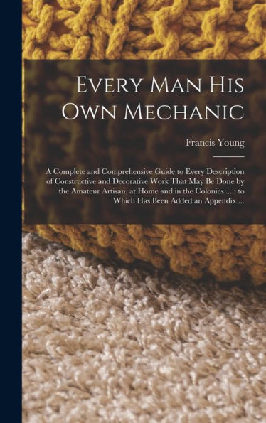 Every Man His Own Mechanic: A Complete And Comprehensive Guide To Every Description Of Constructive And Decorative Work That May Be Done By The ... ...: To Which Has Been Added An Appendix ... - 9781018124483