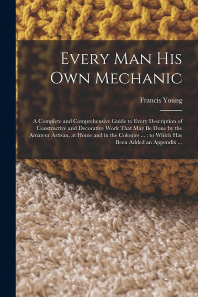 Every Man His Own Mechanic: A Complete And Comprehensive Guide To Every Description Of Constructive And Decorative Work That May Be Done By The ... ...: To Which Has Been Added An Appendix ... - 9781018129198