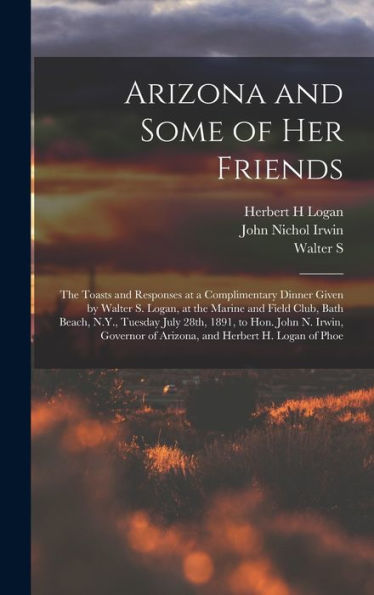 Arizona And Some Of Her Friends; The Toasts And Responses At A Complimentary Dinner Given By Walter S. Logan, At The Marine And Field Club, Bath ... Of Arizona, And Herbert H. Logan Of Phoe - 9781018136455