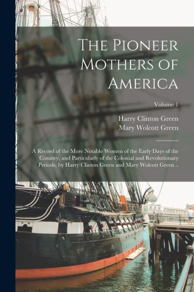 The Pioneer Mothers Of America; A Record Of The More Notable Women Of The Early Days Of The Country, And Particularly Of The Colonial And ... Green And Mary Wolcott Green ..; Volume 1
