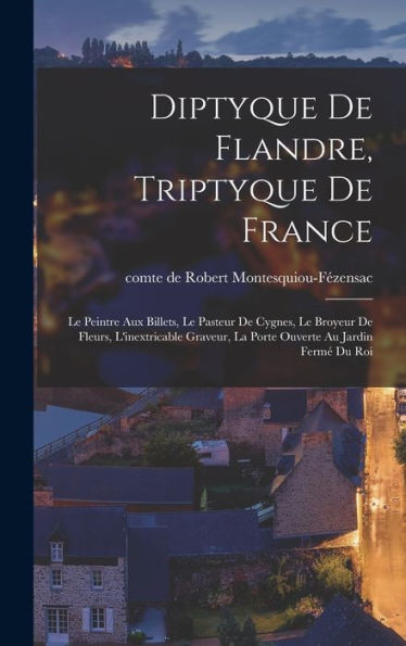 Diptyque De Flandre, Triptyque De France: Le Peintre Aux Billets, Le Pasteur De Cygnes, Le Broyeur De Fleurs, L'Inextricable Graveur, La Porte Ouverte Au Jardin Fermé Du Roi (French Edition)