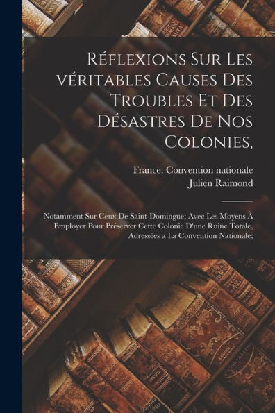 Réflexions Sur Les Véritables Causes Des Troubles Et Des Désastres De Nos Colonies,: Notamment Sur Ceux De Saint-Domingue; Avec Les Moyens À Employer ... A La Convention Nationale; (French Edition) - 9781018150864