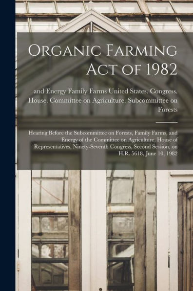 Organic Farming Act Of 1982: Hearing Before The Subcommittee On Forests, Family Farms, And Energy Of The Committee On Agriculture, House Of ... Second Session, On H.R. 5618, June 10, 1982 - 9781018151083