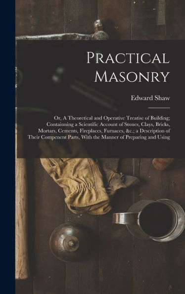 Practical Masonry: Or, A Theoretical And Operative Treatise Of Building; Containning A Scientific Account Of Stones, Clays, Bricks, Mortars, Cements, ... Parts, With The Manner Of Preparing And Using