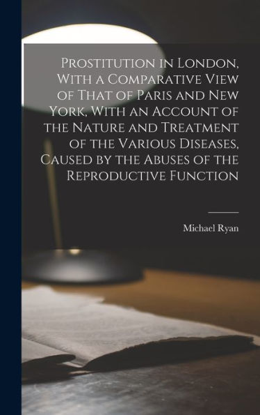 Prostitution In London, With A Comparative View Of That Of Paris And New York, With An Account Of The Nature And Treatment Of The Various Diseases, Caused By The Abuses Of The Reproductive Function