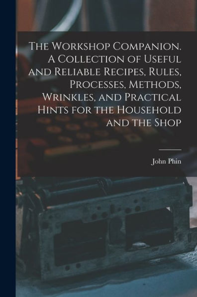 The Workshop Companion. A Collection Of Useful And Reliable Recipes, Rules, Processes, Methods, Wrinkles, And Practical Hints For The Household And The Shop