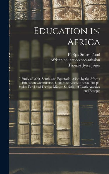Education In Africa; A Study Of West, South, And Equatorial Africa By The African Education Commission, Under The Auspices Of The Phelps-Stokes Fund ... Societies Of North America And Europe;