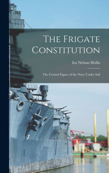 The Frigate Constitution: The Central Figure Of The Navy Under Sail