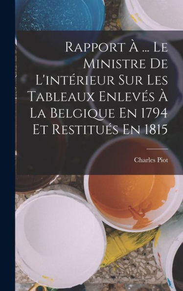 Rapport À ... Le Ministre De L'Intérieur Sur Les Tableaux Enlevés À La Belgique En 1794 Et Restitués En 1815 (French Edition)