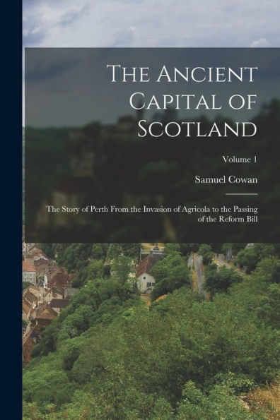 The Ancient Capital Of Scotland: The Story Of Perth From The Invasion Of Agricola To The Passing Of The Reform Bill; Volume 1