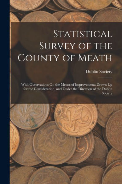 Statistical Survey Of The County Of Meath: With Observations On The Means Of Improvement; Drawn Up For The Consideration, And Under The Direction Of The Dublin Society