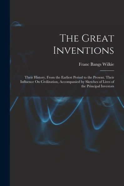 The Great Inventions: Their History, From The Earliest Period To The Present. Their Influence On Civilization, Accompanied By Sketches Of Lives Of The Principal Investors
