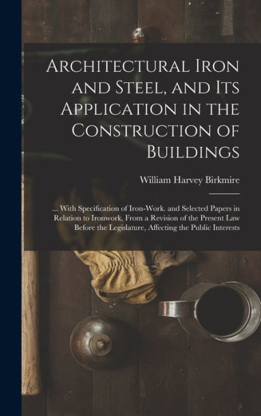 Architectural Iron And Steel, And Its Application In The Construction Of Buildings: ... With Specification Of Iron-Work. And Selected Papers In ... Legislature, Affecting The Public Interests