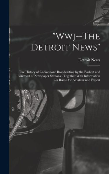 Wwj--The Detroit News: The History Of Radiophone Broadcasting By The Earliest And Foremost Of Newspaper Stations; Together With Information On Radio For Amateur And Expert