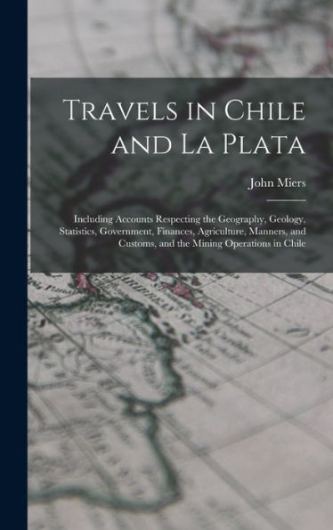 Travels In Chile And La Plata: Including Accounts Respecting The Geography, Geology, Statistics, Government, Finances, Agriculture, Manners, And Customs, And The Mining Operations In Chile