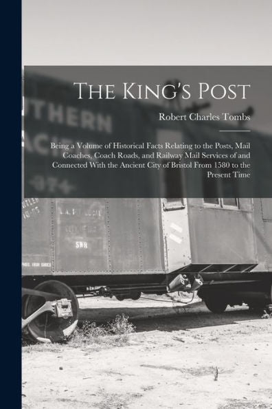 The King's Post: Being A Volume Of Historical Facts Relating To The Posts, Mail Coaches, Coach Roads, And Railway Mail Services Of And Connected With ... City Of Bristol From 1580 To The Present Time
