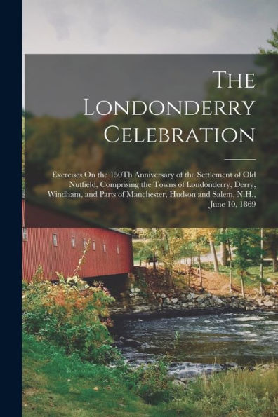 The Londonderry Celebration: Exercises On The 150Th Anniversary Of The Settlement Of Old Nutfield, Comprising The Towns Of Londonderry, Derry, ... Hudson And Salem, N.H., June 10, 1869