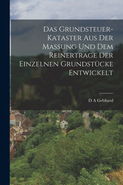 Das Grundsteuer-Kataster Aus Der Massung Und Dem Reinertrage Der Einzelnen Grundstücke Entwickelt (German Edition)