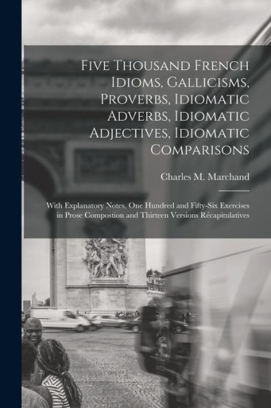 Five Thousand French Idioms, Gallicisms, Proverbs, Idiomatic Adverbs, Idiomatic Adjectives, Idiomatic Comparisons: With Explanatory Notes, One Hundred ... And Thirteen Versions Récapitulatives
