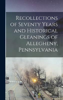 Recollections Of Seventy Years And Historical Gleanings Of Allegheny, Pennsylvania - 9781018488226