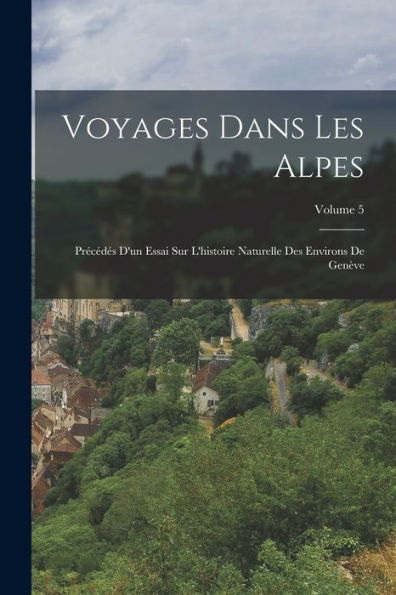 Voyages Dans Les Alpes: Précédés D'Un Essai Sur L'Histoire Naturelle Des Environs De Genève; Volume 5 (French Edition) - 9781018501253