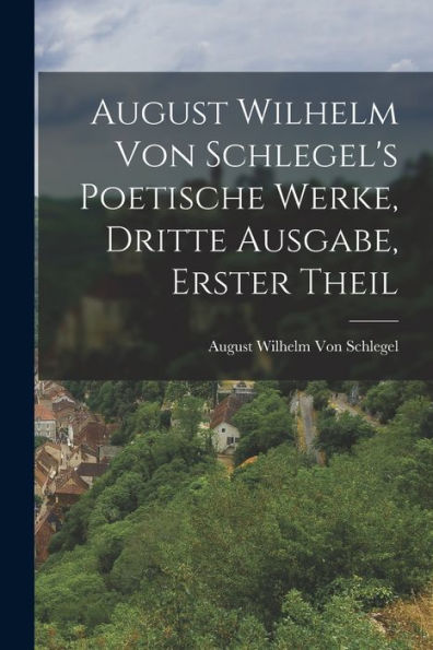 August Wilhelm Von Schlegel's Poetische Werke, Dritte Ausgabe, Erster Theil (German Edition)